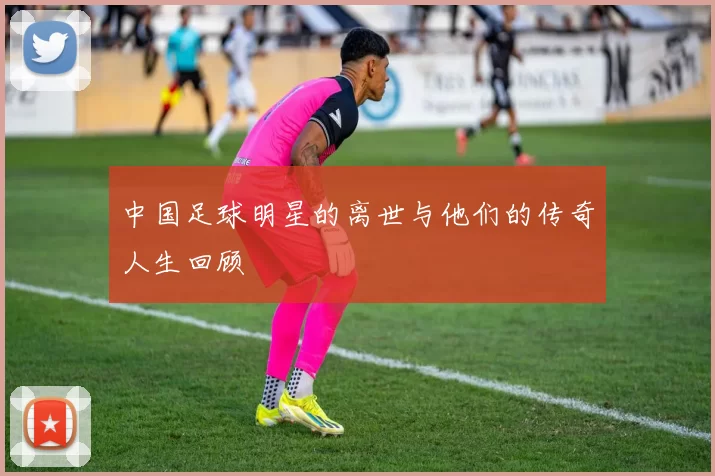 中国足球明星的离世与他们的传奇人生回顾
