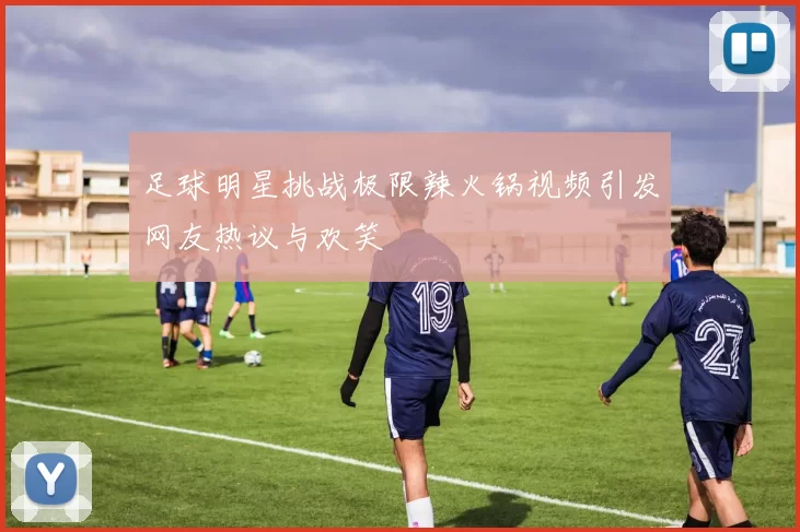 足球明星挑战极限辣火锅视频引发网友热议与欢笑