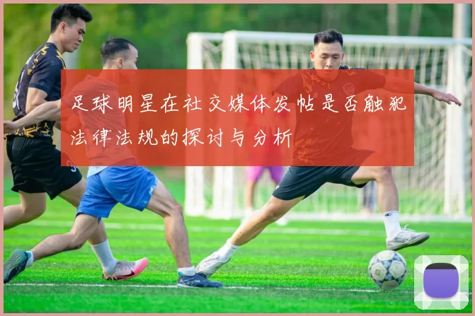 足球明星在社交媒体发帖是否触犯法律法规的探讨与分析