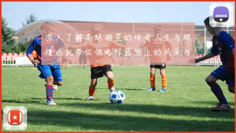 深入了解足球明星的传奇人生与辉煌成就带你领略绿茵场上的风采与激情