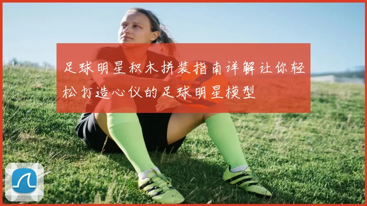 足球明星积木拼装指南详解让你轻松打造心仪的足球明星模型