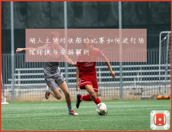 湖人主场对快船的比赛如何进行场馆转换与安排解析
