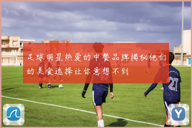 足球明星热爱的中餐品牌揭秘他们的美食选择让你意想不到