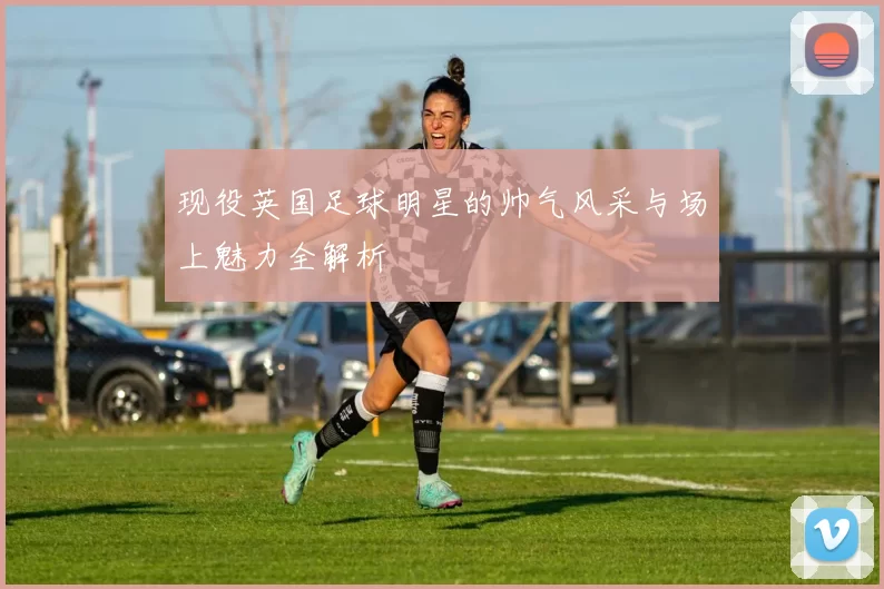 现役英国足球明星的帅气风采与场上魅力全解析