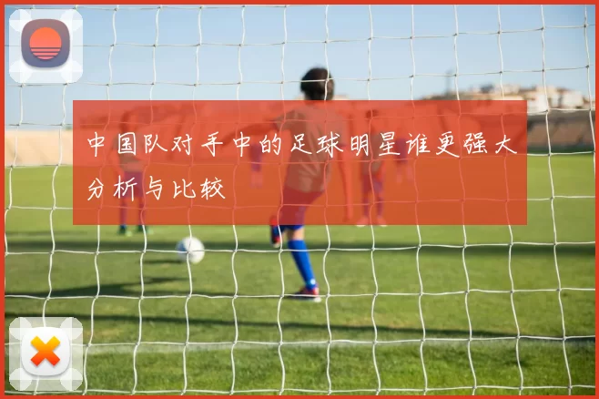 中国队对手中的足球明星谁更强大分析与比较