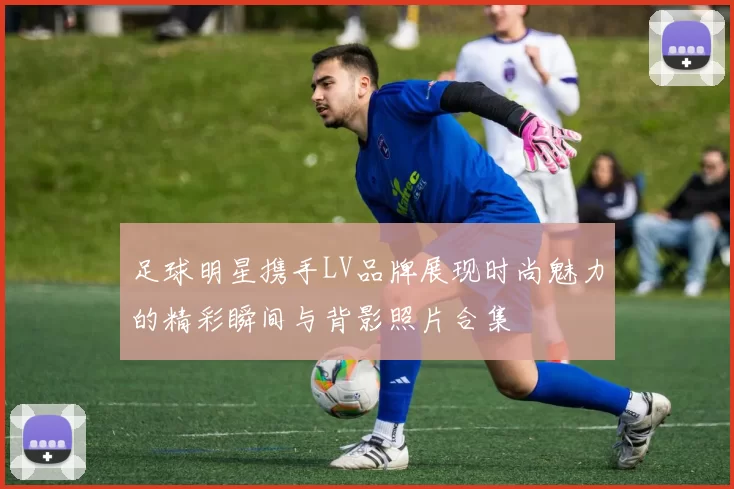 足球明星携手LV品牌展现时尚魅力的精彩瞬间与背影照片合集