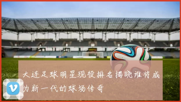 大连足球明星现役排名揭晓谁将成为新一代的球场传奇