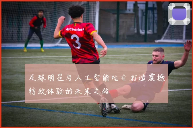 足球明星与人工智能结合打造震撼特效体验的未来之路
