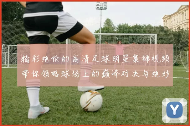 精彩绝伦的高清足球明星集锦视频带你领略球场上的巅峰对决与绝妙瞬间