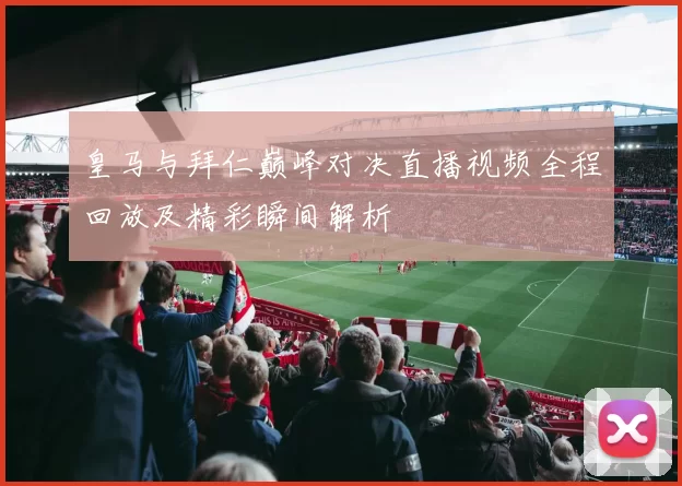 皇马与拜仁巅峰对决直播视频全程回放及精彩瞬间解析