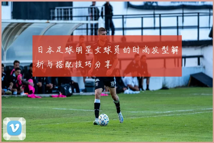 日本足球明星女球员的时尚发型解析与搭配技巧分享