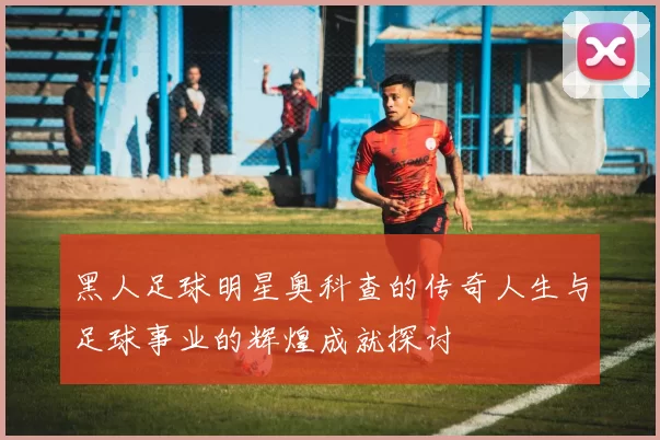 黑人足球明星奥科查的传奇人生与足球事业的辉煌成就探讨