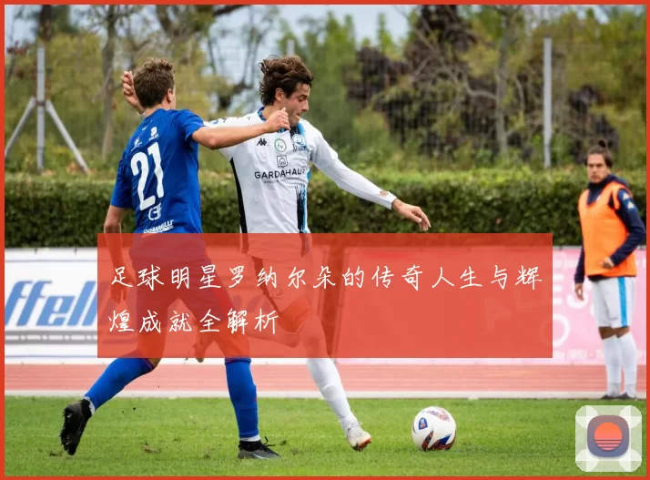 足球明星罗纳尔朵的传奇人生与辉煌成就全解析