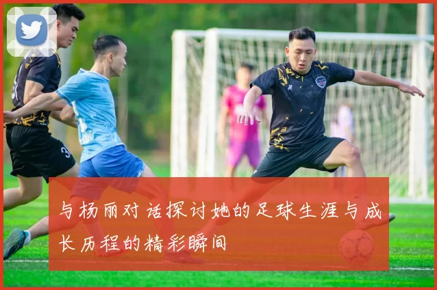 与杨丽对话探讨她的足球生涯与成长历程的精彩瞬间