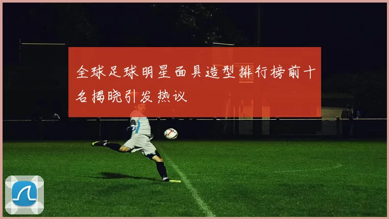 全球足球明星面具造型排行榜前十名揭晓引发热议