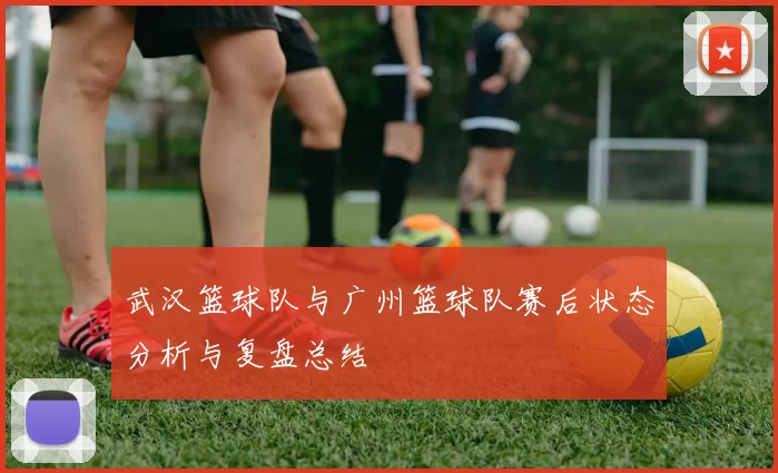 武汉篮球队与广州篮球队赛后状态分析与复盘总结
